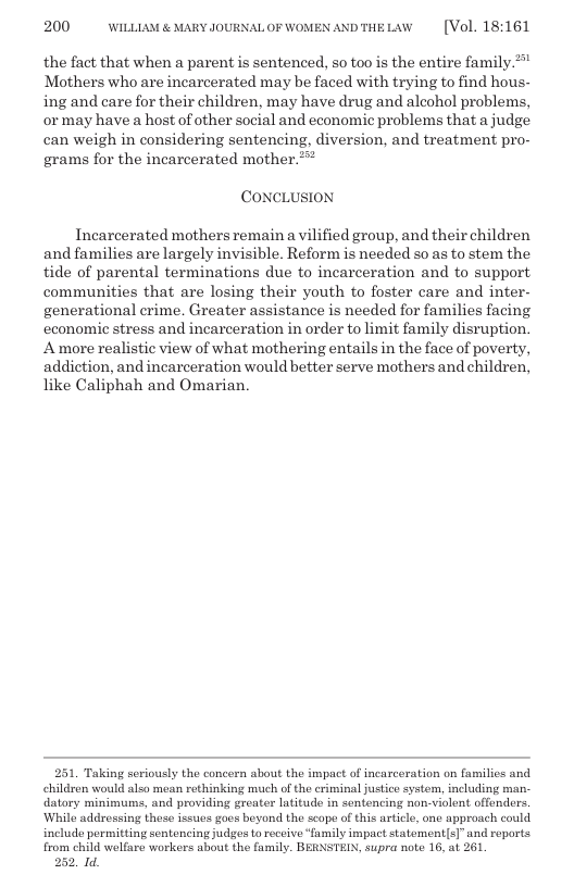 200 WILLIAM & MARY JOURNAL OF WOMEN AND THE LAW [Vol. 18:161 the fact that when a parent is sentenced, so too is the entire family.”" Mothers who are incarcerated may be faced with trying to find hous- ing and care for their children, may have drug and aleohol problems, ormay have a host of other social and economic problems that a judge can weigh in considering sentencing, diversion, and treatment pro- grams for the incarcerated mother.  CONCLUSION|  Incarcerated mothers remain a vilified group, and their children and families are largely invisible. Reform is needed so as to stem the tide of parental terminations due to incarceration and to support communities that are losing their youth to foster care and inter- generational crime. Greater assistance is needed for families facing cconomic stress and incarceration in order to limit family disruption. A more realistic view of what mothering entails in the face of poverty, addiction, and incarceration would better serve mothers and children, like Caliphah and Omarian.  251, Taking seriously the concern about the impact of incarceration on families and children would also mean rethinking much of the criminal justico system, including man- datory minimums, and providing greater latitudo in sontencing non-violont offendors. ‘While addressing these issues goes beyond the scope of this article, one approach could include permitting sentencing judgos t receive“family impact statement[s]” and roports. from child welfare workers about the family. BERNSTEIN, supra note 16, at 261  252, 1. 
